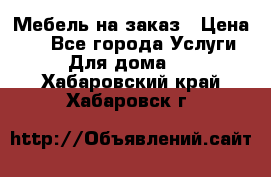 Мебель на заказ › Цена ­ 0 - Все города Услуги » Для дома   . Хабаровский край,Хабаровск г.